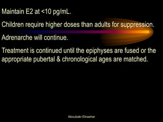 Maintain E2 at <10 pg/mL. 
Children require higher doses than adults for suppression. 
Adrenarche will continue. 
Treatment is continued until the epiphyses are fused or the appropriate pubertal & chronological ages are matched. 
Aboubakr Elnashar  