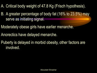 A.Critical body weight of 47.8 Kg (Frisch hypothesis). 
B.A greater percentage of body fat (16% to 23.5%) may serve as initiating signal. Moderately obese girls have earlier menarche. Anorectics have delayed menarche. Puberty is delayed in morbid obesity, other factors are involved. 
Aboubakr Elnashar  