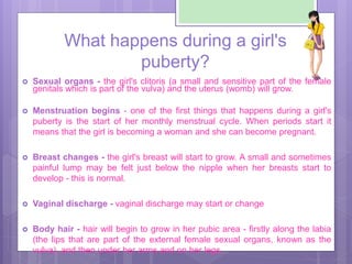 What happens during a girl's
puberty?
 Sexual organs - the girl's clitoris (a small and sensitive part of the female
geni...
