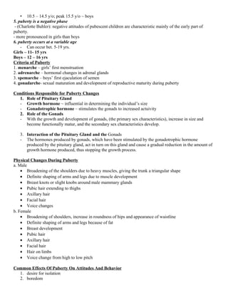 • 10.5 – 14.5 y/o; peak 15.5 y/o ~ boys
5. puberty is a negative phase
- (Charlotte Buhler): negative attitudes of pubescent children are characteristic mainly of the early part of
puberty.
- more pronounced in girls than boys
6. puberty occurs at a variable age
- Can occur bet. 5-19 yrs.
Girls – 11- 15 yrs
Boys – 12 – 16 yrs
Criteria of Puberty
1. menarche – girls’ first menstruation
2. adrenarche – hormonal changes in adrenal glands
3. spemarche – boys’ first ejaculation of semen
4. gonadarche- sexual maturation and development of reproductive maturity during puberty
Conditions Responsible for Puberty Changes
1. Role of Pituitary Gland
- Growth hormone ~ influential in determining the individual’s size
- Gonadotrophic hormone – stimulates the gonads to increased actuivity
2. Role of the Gonads
- With the growth and development of gonads, (the primary sex characteristics), increase in size and
become functionally matur, and the secondary sex characteristics develop.
3. Interaction of the Pituitary Gland and the Gonads
- The hormones produced by gonads, which have been stimulated by the gonadotrophic hormone
produced by the pituitary gland, act in turn on this gland and cause a gradual reduction in the amount of
growth hormone produced, thus stopping the growth process.
Physical Changes During Puberty
a. Male
• Broadening of the shoulders due to heavy muscles, giving the trunk a triangular shape
• Definite shaping of arms and legs due to muscle development
• Breast knots or slight knobs around male mammary glands
• Pubic hair extending to thighs
• Axillary hair
• Facial hair
• Voice changes
b. Female
• Broadening of shoulders, increase in roundness of hips and appearance of waistline
• Definite shaping of arms and legs because of fat
• Breast development
• Pubic hair
• Axillary hair
• Facial hair
• Hair on limbs
• Voice change from high to low pitch
Common Effects Of Puberty On Attitudes And Behavior
1. desire for isolation
2. boredom
 