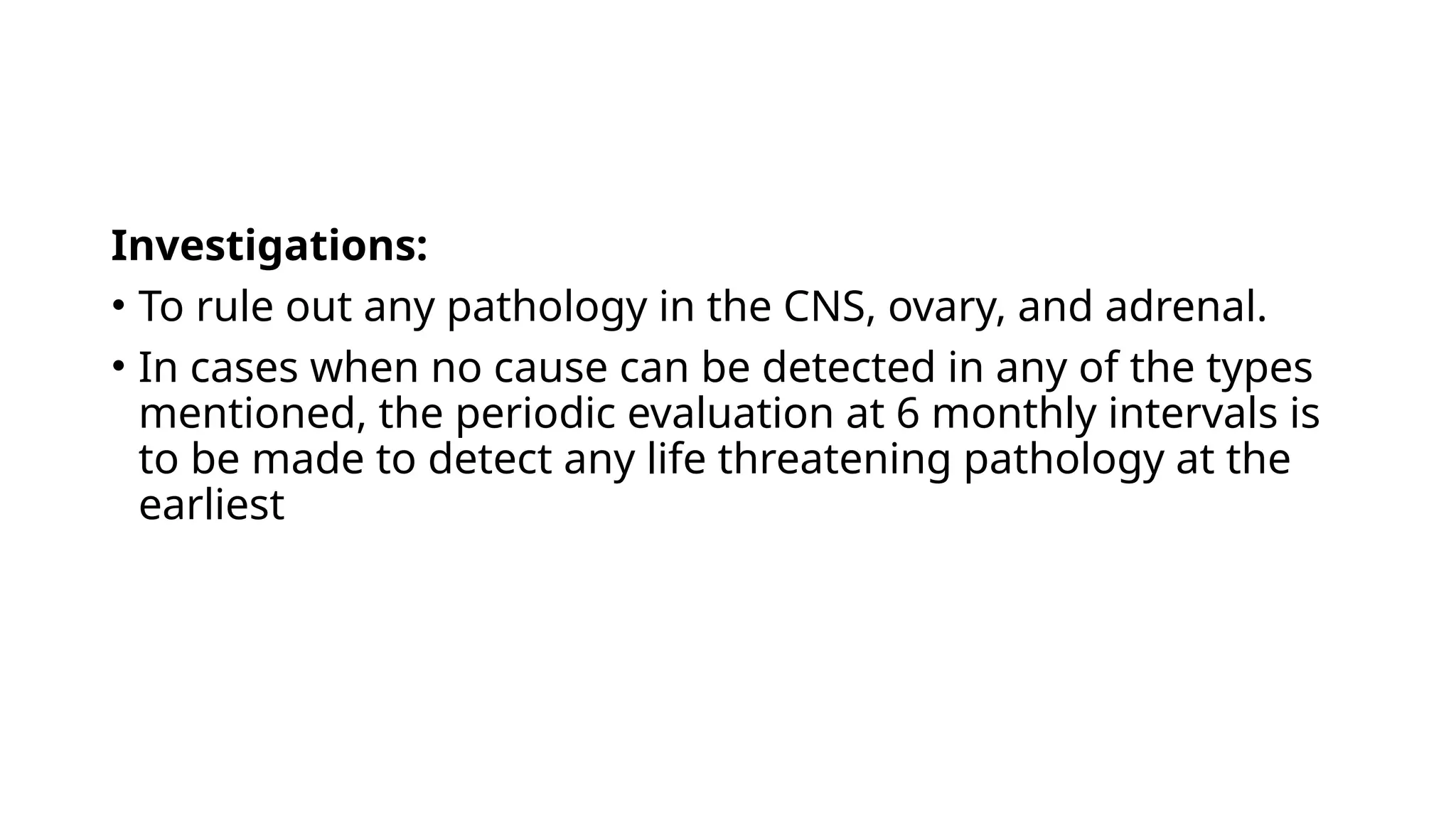 Investigations:
• To rule out any pathology in the CNS, ovary, and adrenal.
• In cases when no cause can be detected in any of the types
mentioned, the periodic evaluation at 6 monthly intervals is
to be made to detect any life threatening pathology at the
earliest
 