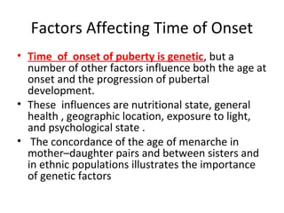 Factors Affecting Time of Onset 
• Time of onset of puberty is genetic, but a 
number of other factors influence both the age at 
onset and the progression of pubertal 
development. 
• These influences are nutritional state, general 
health , geographic location, exposure to light, 
and psychological state . 
• The concordance of the age of menarche in 
mother–daughter pairs and between sisters and 
in ethnic populations illustrates the importance 
of genetic factors 
 