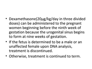 • Dexamethasone(20μg/kg/day in three divided 
doses) can be administered to the pregnant 
women beginning before the ninth week of 
gestation because the urogenital sinus begins 
to form at nine weeks of gestation. 
• If the fetus is determined to be a male or an 
unaffected female upon DNA analysis, 
treatment is discontinued. 
• Otherwise, treatment is continued to term. 
 