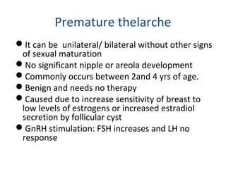 Premature thelarche 
It can be unilateral/ bilateral without other signs 
of sexual maturation 
No significant nipple or areola development 
Commonly occurs between 2and 4 yrs of age. 
Benign and needs no therapy 
Caused due to increase sensitivity of breast to 
low levels of estrogens or increased estradiol 
secretion by follicular cyst 
GnRH stimulation: FSH increases and LH no 
response 
 