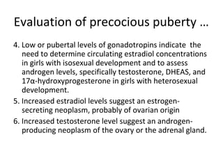 Evaluation of precocious puberty … 
4. Low or pubertal levels of gonadotropins indicate the 
need to determine circulating estradiol concentrations 
in girls with isosexual development and to assess 
androgen levels, specifically testosterone, DHEAS, and 
17α-hydroxyprogesterone in girls with heterosexual 
development. 
5. Increased estradiol levels suggest an estrogen-secreting 
neoplasm, probably of ovarian origin 
6. Increased testosterone level suggest an androgen-producing 
neoplasm of the ovary or the adrenal gland. 
 