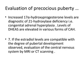 Evaluation of precocious puberty … 
• Increased 17α-hydroxyprogesterone levels are 
diagnostic of 21-hydroxylase deficiency i.e. 
congenital adrenal hyperplasia . Levels of 
DHEAS are elevated in various forms of CAH. 
• 7. If the estradiol levels are compatible with 
the degree of pubertal development 
observed, evaluation of the central nervous 
system by MRI or CT scanning . 
 