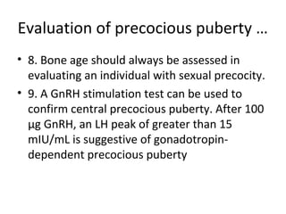 Evaluation of precocious puberty … 
• 8. Bone age should always be assessed in 
evaluating an individual with sexual precocity. 
• 9. A GnRH stimulation test can be used to 
confirm central precocious puberty. After 100 
μg GnRH, an LH peak of greater than 15 
mIU/mL is suggestive of gonadotropin-dependent 
precocious puberty 
 
