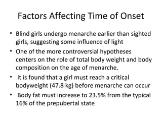 Factors Affecting Time of Onset 
• Blind girls undergo menarche earlier than sighted 
girls, suggesting some influence of light 
• One of the more controversial hypotheses 
centers on the role of total body weight and body 
composition on the age of menarche. 
• It is found that a girl must reach a critical 
bodyweight (47.8 kg) before menarche can occur 
• Body fat must increase to 23.5% from the typical 
16% of the prepubertal state 
 