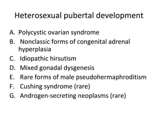 Heterosexual pubertal development 
A. Polycystic ovarian syndrome 
B. Nonclassic forms of congenital adrenal 
hyperplasia 
C. Idiopathic hirsutism 
D. Mixed gonadal dysgenesis 
E. Rare forms of male pseudohermaphroditism 
F. Cushing syndrome (rare) 
G. Androgen-secreting neoplasms (rare) 
