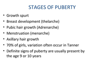 STAGES OF PUBERTY 
• Growth spurt 
• Breast development (thelarche) 
• Pubic hair growth (Adrenarche) 
• Menstruation (menarche) 
• Axillary hair growth 
• 70% of girls, variation often occur in Tanner 
• Definite signs of puberty are usually present by 
the age 9 or 10 years 
 