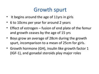 Growth spurt 
• It begins around the age of 11yrs in girls 
• 6 to 10cms per year for around 2 years 
• Effect of estrogen – fusion of end plate of the femur 
and growth ceases by the age of 15 yrs 
• Boys grow an average of 28cm during the growth 
spurt, incomparison to a mean of 25cm for girls. 
• Growth hormone (GH), insulin like growth factor 1 
(IGF-1), and gonadal steroids play major roles 
 