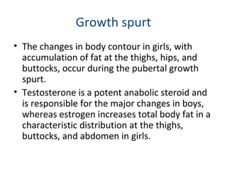 Growth spurt 
• The changes in body contour in girls, with 
accumulation of fat at the thighs, hips, and 
buttocks, occur during the pubertal growth 
spurt. 
• Testosterone is a potent anabolic steroid and 
is responsible for the major changes in boys, 
whereas estrogen increases total body fat in a 
characteristic distribution at the thighs, 
buttocks, and abdomen in girls. 
 