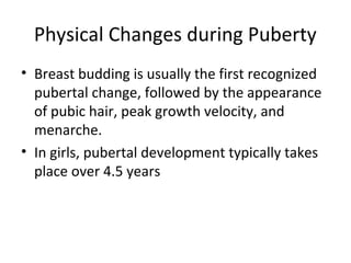 Physical Changes during Puberty 
• Breast budding is usually the first recognized 
pubertal change, followed by the appearance 
of pubic hair, peak growth velocity, and 
menarche. 
• In girls, pubertal development typically takes 
place over 4.5 years 
 