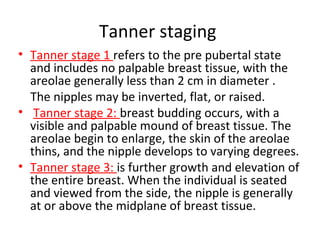 Tanner staging 
• Tanner stage 1 refers to the pre pubertal state 
and includes no palpable breast tissue, with the 
areolae generally less than 2 cm in diameter . 
The nipples may be inverted, flat, or raised. 
• Tanner stage 2: breast budding occurs, with a 
visible and palpable mound of breast tissue. The 
areolae begin to enlarge, the skin of the areolae 
thins, and the nipple develops to varying degrees. 
• Tanner stage 3: is further growth and elevation of 
the entire breast. When the individual is seated 
and viewed from the side, the nipple is generally 
at or above the midplane of breast tissue. 
 