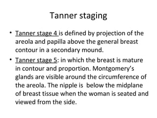 Tanner staging 
• Tanner stage 4 is defined by projection of the 
areola and papilla above the general breast 
contour in a secondary mound. 
• Tanner stage 5: in which the breast is mature 
in contour and proportion. Montgomery’s 
glands are visible around the circumference of 
the areola. The nipple is below the midplane 
of breast tissue when the woman is seated and 
viewed from the side. 
 
