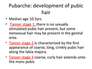 Pubarche: development of pubic 
hair 
• Median age 10.5yrs 
• Tanner stage 1: there is no sexually 
stimulated pubic hair present, but some 
nonsexual hair may be present in the genital 
area. 
• Tanner stage 2 is characterized by the first 
appearance of coarse, long, crinkly pubic hair 
along the labia majora. 
• Tanner stage 3 coarse, curly hair extends onto 
the mons pubis 
 