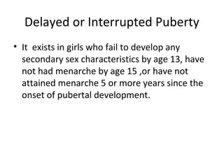 Delayed or Interrupted Puberty 
• It exists in girls who fail to develop any 
secondary sex characteristics by age 13, have 
not had menarche by age 15 ,or have not 
attained menarche 5 or more years since the 
onset of pubertal development. 
 