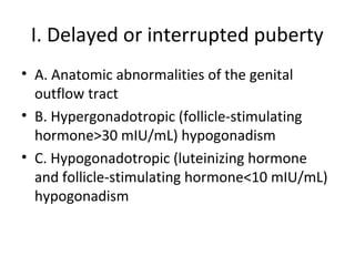 I. Delayed or interrupted puberty 
• A. Anatomic abnormalities of the genital 
outflow tract 
• B. Hypergonadotropic (follicle-stimulating 
hormone>30 mIU/mL) hypogonadism 
• C. Hypogonadotropic (luteinizing hormone 
and follicle-stimulating hormone<10 mIU/mL) 
hypogonadism 
 