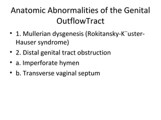 Anatomic Abnormalities of the Genital 
OutflowTract 
• 1. Mullerian dysgenesis (Rokitansky-K¨uster- 
Hauser syndrome) 
• 2. Distal genital tract obstruction 
• a. Imperforate hymen 
• b. Transverse vaginal septum 
 