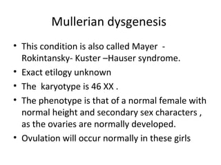 Mullerian dysgenesis 
• This condition is also called Mayer - 
Rokintansky- Kuster –Hauser syndrome. 
• Exact etilogy unknown 
• The karyotype is 46 XX . 
• The phenotype is that of a normal female with 
normal height and secondary sex characters , 
as the ovaries are normally developed. 
• Ovulation will occur normally in these girls 
 