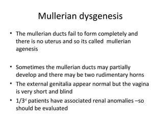 Mullerian dysgenesis 
• The mullerian ducts fail to form completely and 
there is no uterus and so its called mullerian 
agenesis 
• Sometimes the mullerian ducts may partially 
develop and there may be two rudimentary horns 
• The external genitalia appear normal but the vagina 
is very short and blind 
• 1/3rd patients have associated renal anomalies –so 
should be evaluated 
 