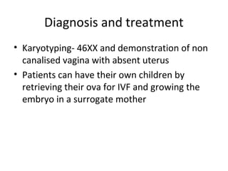 Diagnosis and treatment 
• Karyotyping- 46XX and demonstration of non 
canalised vagina with absent uterus 
• Patients can have their own children by 
retrieving their ova for IVF and growing the 
embryo in a surrogate mother 
 