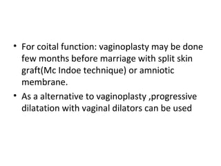 • For coital function: vaginoplasty may be done 
few months before marriage with split skin 
graft(Mc Indoe technique) or amniotic 
membrane. 
• As a alternative to vaginoplasty ,progressive 
dilatation with vaginal dilators can be used 
 