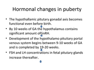 Hormonal changes in puberty 
• The hypothallamic pitutary gonadal axis becomes 
functional even before birth. 
• By 10 weeks of GA the hypothalamus contains 
significant amount ofGnRH. 
• Development of the hypothalamo pituitary portal 
venous system begins between 9-10 weeks of GA 
and is completed by 19-20 weeks. 
• FSH and LH concentrations in fetal pitutary glands 
increase thereafter. 
 