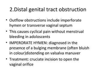 2.Distal genital tract obstruction 
• Outflow obstructions include imperforate 
hymen or transverse vaginal septum 
• This causes cyclical pain without menstrual 
bleeding in adoloscents 
• IMPERORATE HYMEN: diagnosed in the 
presence of a bulging membrane (often bluish 
in colour)distending on valsalva manuver 
• Treatment: cruciate incision to open the 
vaginal orifice 
 