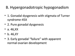 B. Hypergonadotropic hypogonadism 
• 1. Gonadal dysgenesis with stigmata of Turner 
syndrome-45X 
• 2. Pure gonadal dysgenesis 
• a. 46,XX 
• b. 46,XY 
• 3. Early gonadal “failure” with apparent 
normal ovarian development 
 