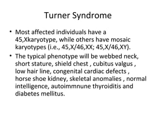 Turner Syndrome 
• Most affected individuals have a 
45,Xkaryotype, while others have mosaic 
karyotypes (i.e., 45,X/46,XX; 45,X/46,XY). 
• The typical phenotype will be webbed neck, 
short stature, shield chest , cubitus valgus , 
low hair line, congenital cardiac defects , 
horse shoe kidney, skeletal anomalies , normal 
intelligence, autoimmnune thyroiditis and 
diabetes mellitus. 
 