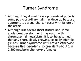 Turner Syndrome 
• Although they do not develop breasts at puberty, 
some pubic or axillary hair may develop because 
appropriate adrenarche can occur with failure of 
thelarche 
• Although less severe short stature and some 
adolescent development may occur with 
chromosomal mosaicism , it is to be assumed 
that any short, slowly growing, sexually infantile 
girl has Turner syndrome until proved otherwise 
because this disorder is so prevalent about 1 in 
2,500 newborn phenotypic females 
 