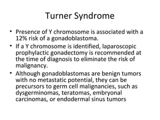 Turner Syndrome 
• Presence of Y chromosome is associated with a 
12% risk of a gonadoblastoma. 
• If a Y chromosome is identified, laparoscopic 
prophylactic gonadectomy is recommended at 
the time of diagnosis to eliminate the risk of 
malignancy. 
• Although gonadoblastomas are benign tumors 
with no metastatic potential, they can be 
precursors to germ cell malignancies, such as 
dysgerminomas, teratomas, embryonal 
carcinomas, or endodermal sinus tumors 
 