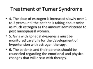 Treatment of Turner Syndrome 
• 4. The dose of estrogen is increased slowly over 1 
to 2 years until the patient is taking about twice 
as much estrogen as the amount administered to 
post menopausal women. 
• 5. Girls with gonadal dysgenesis must be 
monitored carefully for the development of 
hypertension with estrogen therapy. 
• 6. The patients and their parents should be 
counseled regarding the emotional and physical 
changes that will occur with therapy. 
 