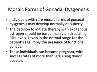 Mosaic Forms of Gonadal Dysgenesis 
• Individuals with rare mosaic forms of gonadal 
dysgenesis may develop normally at puberty. 
• The decision to initiate therapy with exogenous 
estrogen should be based mainly on circulating 
FSH levels. Levels in the normal range for the 
patient’s age imply the presence of functional 
gonads. 
• These individuals can become pregnant, with 
success rates of more than 50% using donor 
oocytes. 
 