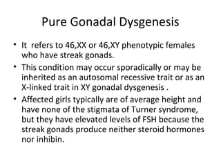 Pure Gonadal Dysgenesis 
• It refers to 46,XX or 46,XY phenotypic females 
who have streak gonads. 
• This condition may occur sporadically or may be 
inherited as an autosomal recessive trait or as an 
X-linked trait in XY gonadal dysgenesis . 
• Affected girls typically are of average height and 
have none of the stigmata of Turner syndrome, 
but they have elevated levels of FSH because the 
streak gonads produce neither steroid hormones 
nor inhibin. 
 