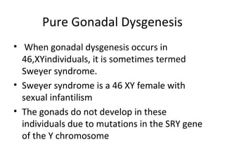 Pure Gonadal Dysgenesis 
• When gonadal dysgenesis occurs in 
46,XYindividuals, it is sometimes termed 
Sweyer syndrome. 
• Sweyer syndrome is a 46 XY female with 
sexual infantilism 
• The gonads do not develop in these 
individuals due to mutations in the SRY gene 
of the Y chromosome 
 