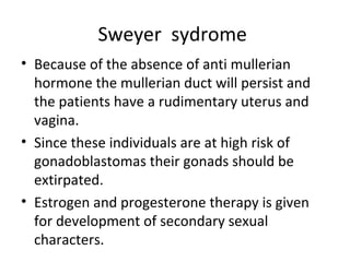 Sweyer sydrome 
• Because of the absence of anti mullerian 
hormone the mullerian duct will persist and 
the patients have a rudimentary uterus and 
vagina. 
• Since these individuals are at high risk of 
gonadoblastomas their gonads should be 
extirpated. 
• Estrogen and progesterone therapy is given 
for development of secondary sexual 
characters. 
 