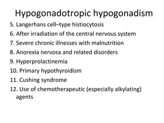 Hypogonadotropic hypogonadism 
5. Langerhans cell–type histiocytosis 
6. After irradiation of the central nervous system 
7. Severe chronic illnesses with malnutrition 
8. Anorexia nervosa and related disorders 
9. Hyperprolactinemia 
10. Primary hypothyroidism 
11. Cushing syndrome 
12. Use of chemotherapeutic (especially alkylating) 
agents 
 