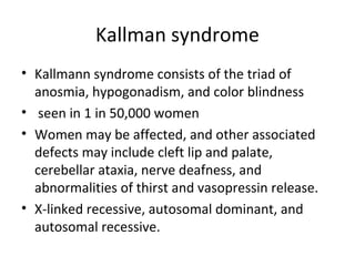 Kallman syndrome 
• Kallmann syndrome consists of the triad of 
anosmia, hypogonadism, and color blindness 
• seen in 1 in 50,000 women 
• Women may be affected, and other associated 
defects may include cleft lip and palate, 
cerebellar ataxia, nerve deafness, and 
abnormalities of thirst and vasopressin release. 
• X-linked recessive, autosomal dominant, and 
autosomal recessive. 
 