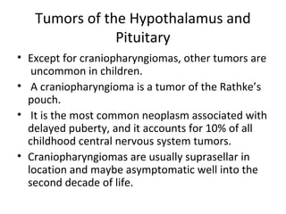 Tumors of the Hypothalamus and 
Pituitary 
• Except for craniopharyngiomas, other tumors are 
uncommon in children. 
• A craniopharyngioma is a tumor of the Rathke’s 
pouch. 
• It is the most common neoplasm associated with 
delayed puberty, and it accounts for 10% of all 
childhood central nervous system tumors. 
• Craniopharyngiomas are usually suprasellar in 
location and maybe asymptomatic well into the 
second decade of life. 
 