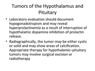Tumors of the Hypothalamus and 
Pituitary 
• Laboratory evaluation should document 
hypogonadotropism and may reveal 
hyperprolactinemia as a result of interruption of 
hypothalamic dopamine inhibition of prolactin 
release. 
• Radiographically, the tumor may be either cystic 
or solid and may show areas of calcification. 
Appropriate therapy for hypothalamic–pituitary 
tumors may involve surgical excision or 
radiotherapy 
 