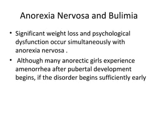 Anorexia Nervosa and Bulimia 
• Significant weight loss and psychological 
dysfunction occur simultaneously with 
anorexia nervosa . 
• Although many anorectic girls experience 
amenorrhea after pubertal development 
begins, if the disorder begins sufficiently early 
 
