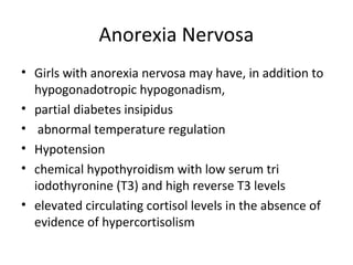 Anorexia Nervosa 
• Girls with anorexia nervosa may have, in addition to 
hypogonadotropic hypogonadism, 
• partial diabetes insipidus 
• abnormal temperature regulation 
• Hypotension 
• chemical hypothyroidism with low serum tri 
iodothyronine (T3) and high reverse T3 levels 
• elevated circulating cortisol levels in the absence of 
evidence of hypercortisolism 
 