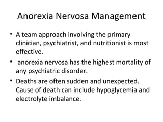 Anorexia Nervosa Management 
• A team approach involving the primary 
clinician, psychiatrist, and nutritionist is most 
effective. 
• anorexia nervosa has the highest mortality of 
any psychiatric disorder. 
• Deaths are often sudden and unexpected. 
Cause of death can include hypoglycemia and 
electrolyte imbalance. 
 