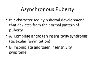 Asynchronous Puberty 
• It is characterised by pubertal development 
that deviates from the normal pattern of 
puberty 
• A. Complete androgen insensitivity syndrome 
(testicular feminization) 
• B. Incomplete androgen insensitivity 
syndrome 
 