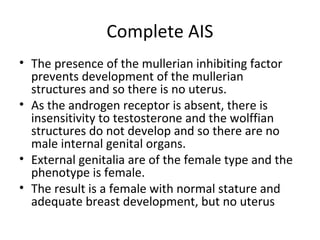 Complete AIS 
• The presence of the mullerian inhibiting factor 
prevents development of the mullerian 
structures and so there is no uterus. 
• As the androgen receptor is absent, there is 
insensitivity to testosterone and the wolffian 
structures do not develop and so there are no 
male internal genital organs. 
• External genitalia are of the female type and the 
phenotype is female. 
• The result is a female with normal stature and 
adequate breast development, but no uterus 
 