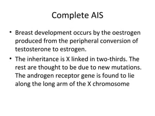 Complete AIS 
• Breast development occurs by the oestrogen 
produced from the peripheral conversion of 
testosterone to estrogen. 
• The inheritance is X linked in two-thirds. The 
rest are thought to be due to new mutations. 
The androgen receptor gene is found to lie 
along the long arm of the X chromosome 
 