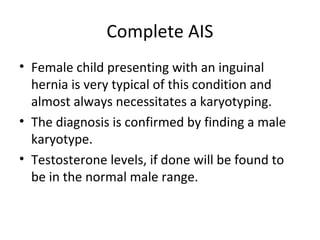 Complete AIS 
• Female child presenting with an inguinal 
hernia is very typical of this condition and 
almost always necessitates a karyotyping. 
• The diagnosis is confirmed by finding a male 
karyotype. 
• Testosterone levels, if done will be found to 
be in the normal male range. 
 