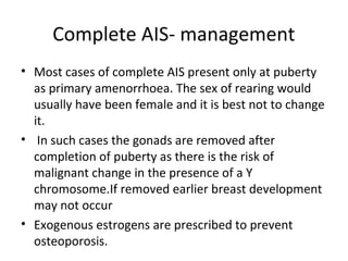 Complete AIS- management 
• Most cases of complete AIS present only at puberty 
as primary amenorrhoea. The sex of rearing would 
usually have been female and it is best not to change 
it. 
• In such cases the gonads are removed after 
completion of puberty as there is the risk of 
malignant change in the presence of a Y 
chromosome.If removed earlier breast development 
may not occur 
• Exogenous estrogens are prescribed to prevent 
osteoporosis. 
 